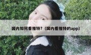 国内如何看推特?（国内看推特的app）