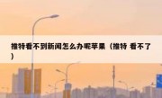 推特看不到新闻怎么办呢苹果（推特 看不了）