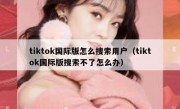 tiktok国际版怎么搜索用户（tiktok国际版搜索不了怎么办）