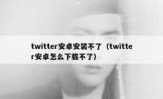 twitter安卓安装不了（twitter安卓怎么下载不了）