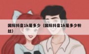 国际抖音1k是多少（国际抖音1k是多少粉丝）