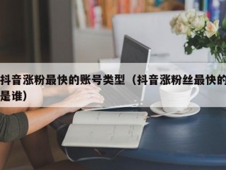 抖音涨粉最快的账号类型（抖音涨粉丝最快的是谁）