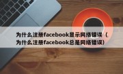 为什么注册facebook显示网络错误（为什么注册facebook总是网络错误）