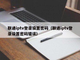 联通iptv登录设置密码（联通iptv登录设置密码错误）