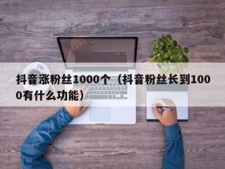抖音涨粉丝1000个（抖音粉丝长到1000有什么功能）