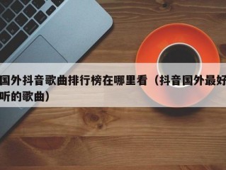 国外抖音歌曲排行榜在哪里看（抖音国外最好听的歌曲）