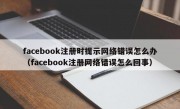 facebook注册时提示网络错误怎么办（facebook注册网络错误怎么回事）