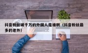 抖音粉丝破千万的外国人是谁啊（抖音粉丝最多的老外）