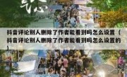 抖音评论别人删除了作者能看到吗怎么设置（抖音评论别人删除了作者能看到吗怎么设置的）