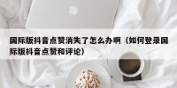 国际版抖音点赞消失了怎么办啊（如何登录国际版抖音点赞和评论）