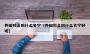 外国抖音叫什么名字（外国抖音叫什么名字好听）