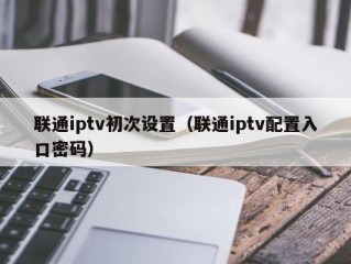 联通iptv初次设置（联通iptv配置入口密码）