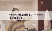 tiktok下载后播放不了（tiktok下了看不了）