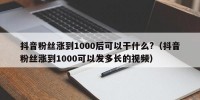 抖音粉丝涨到1000后可以干什么?（抖音粉丝涨到1000可以发多长的视频）