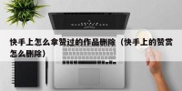 快手上怎么拿赞过的作品删除（快手上的赞赏怎么删除）