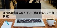 派币怎么实名认证不了了（派币认证不了一直转圈）