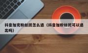 抖音加完粉丝团怎么退（抖音加粉丝团可以退出吗）