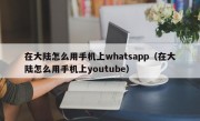 在大陆怎么用手机上whatsapp（在大陆怎么用手机上youtube）