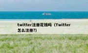 twitter注册花钱吗（Twitter怎么注册?）