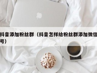 抖音添加粉丝群（抖音怎样给粉丝群添加微信号）