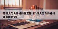 外国人怎么开通抖音直播（外国人怎么开通抖音直播带货）