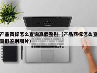 产品商标怎么查询真假鉴别（产品商标怎么查真假鉴别图片）
