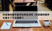 抖音国际版不能评论和关注吗（抖音国际版评论看不了怎么回事?）
