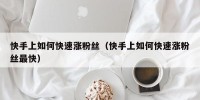快手上如何快速涨粉丝（快手上如何快速涨粉丝最快）