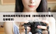 推特新闻账号推荐在哪看（推特新闻账号推荐在哪看到）