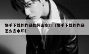 快手下载的作品如何去水印（快手下载的作品怎么去水印）