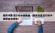 国外抖音流行的中国歌曲（国外抖音流行的中国歌曲有哪些）