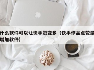 什么软件可以让快手赞变多（快手作品点赞量增加软件）