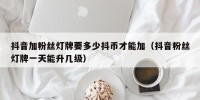 抖音加粉丝灯牌要多少抖币才能加（抖音粉丝灯牌一天能升几级）