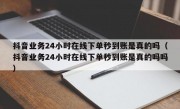 抖音业务24小时在线下单秒到账是真的吗（抖音业务24小时在线下单秒到账是真的吗吗）