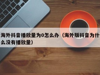 海外抖音播放量为0怎么办（海外版抖音为什么没有播放量）