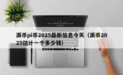 派币pi币2025最新信息今天（派币2025估计一个多少钱）