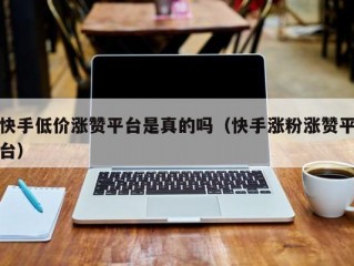 快手低价涨赞平台是真的吗（快手涨粉涨赞平台）
