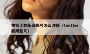 推特上的新闻账号怎么注销（twitter新闻账号）