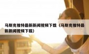 马斯克推特最新新闻视频下载（马斯克推特最新新闻视频下载）