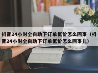 抖音24小时全自助下订单低价怎么回事（抖音24小时全自助下订单低价怎么回事儿）
