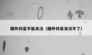 国外抖音不能关注（国外抖音关注不了）