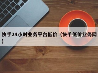 快手24小时业务平台低价（快手低价业务网）