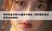 海外抖音点赞1m是多少粉丝（海外版抖音点赞可以挣钱吗）