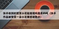 快手收到的赞赏小花能提现吗是真的吗（快手作品被赞赏一朵小花要感谢他点）
