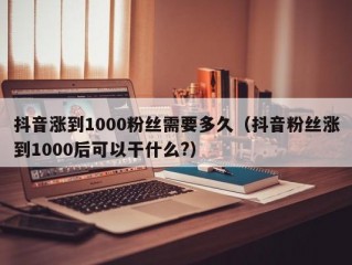 抖音涨到1000粉丝需要多久（抖音粉丝涨到1000后可以干什么?）