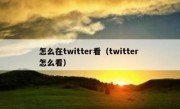 怎么在twitter看（twitter 怎么看）