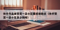 快手作品被赞赏一朵小花要感谢他点（快手赞赏一朵小花多少钱呀）