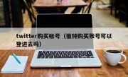 twitter购买帐号（推特购买账号可以登进去吗）