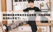 国际版抖音点赞关注怎么没有用（抖音国际版关注的人不见了）