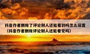 抖音作者删除了评论别人还能看到吗怎么设置（抖音作者删除评论别人还能看见吗）